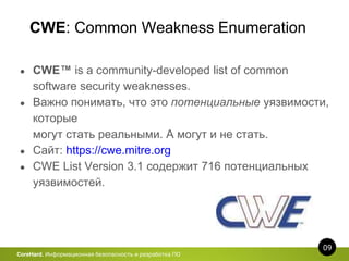 CWE: Common Weakness Enumeration
09
CoreHard. Информационная безопасность и разработка ПО
● CWE™ is a community-developed list of common
software security weaknesses.
● Важно понимать, что это потенциальные уязвимости,
которые
могут стать реальными. А могут и не стать.
● Сайт: https://cwe.mitre.org
● CWE List Version 3.1 содержит 716 потенциальных
уязвимостей.
 