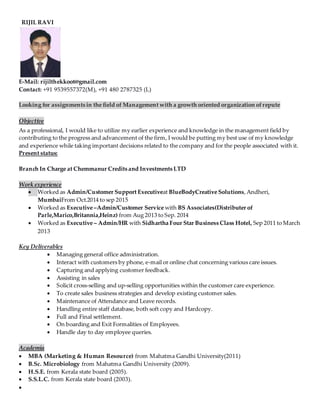 RIJIL RAVI
E-Mail: rijilthekkoot@gmail.com
Contact: +91 9539557372(M), +91 480 2787325 (L)
Looking for assignments in the field of Management with a growth oriented organization ofrepute
Objective
As a professional, I would like to utilize my earlier experience and knowledge in the management field by
contributing to the progress and advancement of the firm, I would be putting my best use of my knowledge
and experience while taking important decisions related to the company and for the people associated with it.
Present status:
Branch In Charge at Chemmanur Credits and Investments LTD
Work experience
 Worked as Admin/Customer Support Executiveat BlueBodyCreative Solutions,Andheri,
MumbaiFrom Oct.2014 to sep 2015
 Worked as Executive –Admin/Customer Service with BS Associates(Distributer of
Parle,Marico,Britannia,Heinz) from Aug 2013 to Sep. 2014
 Worked as Executive – Admin/HR with Sidhartha Four Star Business Class Hotel, Sep 2011 to March
2013
Key Deliverables
 Managing general office administration.
 Interact with customers by phone, e-mail or online chat concerning various care issues.
 Capturing and applying customer feedback.
 Assisting in sales
 Solicit cross-selling and up-selling opportunities within the customer care experience.
 To create sales business strategies and develop existing customer sales.
 Maintenance of Attendance and Leave records.
 Handling entire staff database, both soft copy and Hardcopy.
 Full and Final settlement.
 On boarding and Exit Formalities of Employees.
 Handle day to day employee queries.
Academia
 MBA (Marketing & Human Resource) from Mahatma Gandhi University(2011)
 B.Sc. Microbiology from Mahatma Gandhi University (2009).
 H.S.E. from Kerala state board (2005).
 S.S.L.C. from Kerala state board (2003).

 