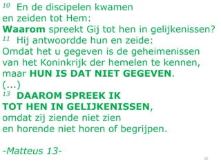 10 En de discipelen kwamen
en zeiden tot Hem:
Waarom spreekt Gij tot hen in gelijkenissen?
11 Hij antwoordde hun en zeide:
Omdat het u gegeven is de geheimenissen
van het Koninkrijk der hemelen te kennen,
maar HUN IS DAT NIET GEGEVEN.
(...)
13 DAAROM SPREEK IK
TOT HEN IN GELIJKENISSEN,
omdat zij ziende niet zien
en horende niet horen of begrijpen.
-Matteus 13-
10
 