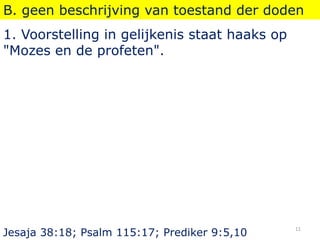 B. geen beschrijving van toestand der doden
1. Voorstelling in gelijkenis staat haaks op
"Mozes en de profeten".
Jesaja 38:18; Psalm 115:17; Prediker 9:5,10
11
 