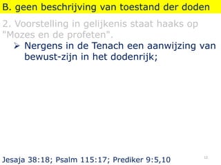 B. geen beschrijving van toestand der doden
2. Voorstelling in gelijkenis staat haaks op
"Mozes en de profeten".
 Nergens in de Tenach een aanwijzing van
bewust-zijn in het dodenrijk;
Jesaja 38:18; Psalm 115:17; Prediker 9:5,10
12
 