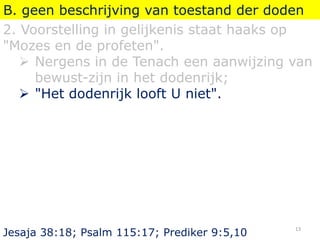 B. geen beschrijving van toestand der doden
2. Voorstelling in gelijkenis staat haaks op
"Mozes en de profeten".
 Nergens in de Tenach een aanwijzing van
bewust-zijn in het dodenrijk;
 "Het dodenrijk looft U niet".
Jesaja 38:18; Psalm 115:17; Prediker 9:5,10
13
 