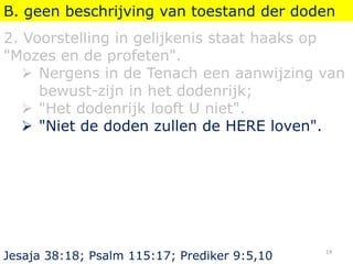 B. geen beschrijving van toestand der doden
2. Voorstelling in gelijkenis staat haaks op
"Mozes en de profeten".
 Nergens in de Tenach een aanwijzing van
bewust-zijn in het dodenrijk;
 "Het dodenrijk looft U niet".
 "Niet de doden zullen de HERE loven".
Jesaja 38:18; Psalm 115:17; Prediker 9:5,10
14
 