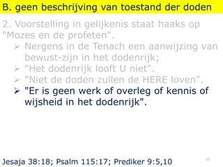 B. geen beschrijving van toestand der doden
2. Voorstelling in gelijkenis staat haaks op
"Mozes en de profeten".
 Nergens in de Tenach een aanwijzing van
bewust-zijn in het dodenrijk;
 "Het dodenrijk looft U niet".
 "Niet de doden zullen de HERE loven".
 "Er is geen werk of overleg of kennis of
wijsheid in het dodenrijk".
Jesaja 38:18; Psalm 115:17; Prediker 9:5,10
15
 