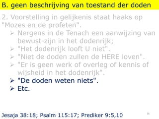 B. geen beschrijving van toestand der doden
2. Voorstelling in gelijkenis staat haaks op
"Mozes en de profeten".
 Nergens in de Tenach een aanwijzing van
bewust-zijn in het dodenrijk;
 "Het dodenrijk looft U niet".
 "Niet de doden zullen de HERE loven".
 "Er is geen werk of overleg of kennis of
wijsheid in het dodenrijk".
 "De doden weten niets".
 Etc.
Jesaja 38:18; Psalm 115:17; Prediker 9:5,10
16
 
