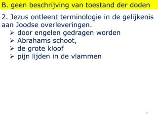B. geen beschrijving van toestand der doden
2. Jezus ontleent terminologie in de gelijkenis
aan Joodse overleveringen.
 door engelen gedragen worden
 Abrahams schoot,
 de grote kloof
 pijn lijden in de vlammen
17
 