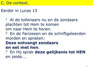C. De context.
Eerder in Lucas 15
1 Al de tollenaars nu en de zondaars
plachten tot Hem te komen
om naar Hem te horen.
2 En de Farizeeen en de schriftgeleerden
morden en spraken:
Deze ontvangt zondaars
en eet met hen.
3 En Hij sprak deze gelijkenis tot HEN
en zeide...
18
 