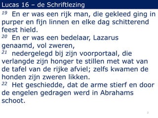 Lucas 16 – de Schriftlezing
19 En er was een rijk man, die gekleed ging in
purper en fijn linnen en elke dag schitterend
feest hield.
20 En er was een bedelaar, Lazarus
genaamd, vol zweren,
21 nedergelegd bij zijn voorportaal, die
verlangde zijn honger te stillen met wat van
de tafel van de rijke afviel; zelfs kwamen de
honden zijn zweren likken.
22 Het geschiedde, dat de arme stierf en door
de engelen gedragen werd in Abrahams
schoot.
2
 