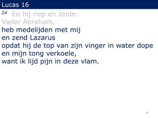 Lucas 16
24 En hij riep en zeide:
Vader Abraham,
heb medelijden met mij
en zend Lazarus
opdat hij de top van zijn vinger in water dope
en mijn tong verkoele,
want ik lijd pijn in deze vlam.
29
 