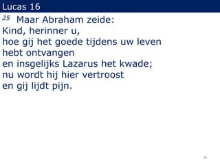 Lucas 16
25 Maar Abraham zeide:
Kind, herinner u,
hoe gij het goede tijdens uw leven
hebt ontvangen
en insgelijks Lazarus het kwade;
nu wordt hij hier vertroost
en gij lijdt pijn.
30
 