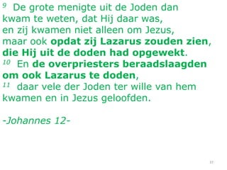 37
9 De grote menigte uit de Joden dan
kwam te weten, dat Hij daar was,
en zij kwamen niet alleen om Jezus,
maar ook opdat zij Lazarus zouden zien,
die Hij uit de doden had opgewekt.
10 En de overpriesters beraadslaagden
om ook Lazarus te doden,
11 daar vele der Joden ter wille van hem
kwamen en in Jezus geloofden.
-Johannes 12-
 