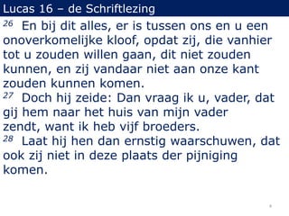 Lucas 16 – de Schriftlezing
26 En bij dit alles, er is tussen ons en u een
onoverkomelijke kloof, opdat zij, die vanhier
tot u zouden willen gaan, dit niet zouden
kunnen, en zij vandaar niet aan onze kant
zouden kunnen komen.
27 Doch hij zeide: Dan vraag ik u, vader, dat
gij hem naar het huis van mijn vader
zendt, want ik heb vijf broeders.
28 Laat hij hen dan ernstig waarschuwen, dat
ook zij niet in deze plaats der pijniging
komen.
4
 