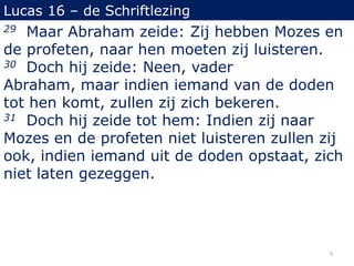 Lucas 16 – de Schriftlezing
29 Maar Abraham zeide: Zij hebben Mozes en
de profeten, naar hen moeten zij luisteren.
30 Doch hij zeide: Neen, vader
Abraham, maar indien iemand van de doden
tot hen komt, zullen zij zich bekeren.
31 Doch hij zeide tot hem: Indien zij naar
Mozes en de profeten niet luisteren zullen zij
ook, indien iemand uit de doden opstaat, zich
niet laten gezeggen.
5
 