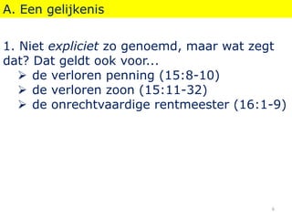 A. Een gelijkenis
1. Niet expliciet zo genoemd, maar wat zegt
dat? Dat geldt ook voor...
 de verloren penning (15:8-10)
 de verloren zoon (15:11-32)
 de onrechtvaardige rentmeester (16:1-9)
6
 