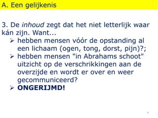 A. Een gelijkenis
3. De inhoud zegt dat het niet letterlijk waar
kán zijn. Want...
 hebben mensen vóór de opstanding al
een lichaam (ogen, tong, dorst, pijn)?;
 hebben mensen "in Abrahams schoot"
uitzicht op de verschrikkingen aan de
overzijde en wordt er over en weer
gecommuniceerd?
 ONGERIJMD!
8
 