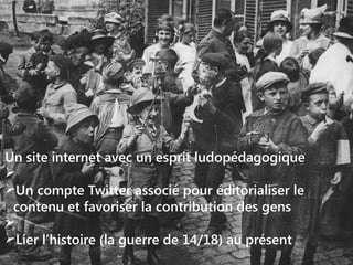 Un site internet avec un esprit ludopédagogique

Un compte Twitter associé pour éditorialiser le
contenu et favoriser la contribution des gens

Lier l’histoire (la guerre de 14/18) au présent

 