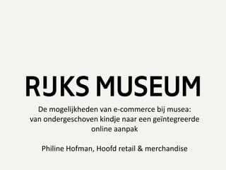 De mogelijkheden van e-commerce bij musea:
van ondergeschoven kindje naar een geïntegreerde
online aanpak
Philine Hofman, Hoofd retail & merchandise
 