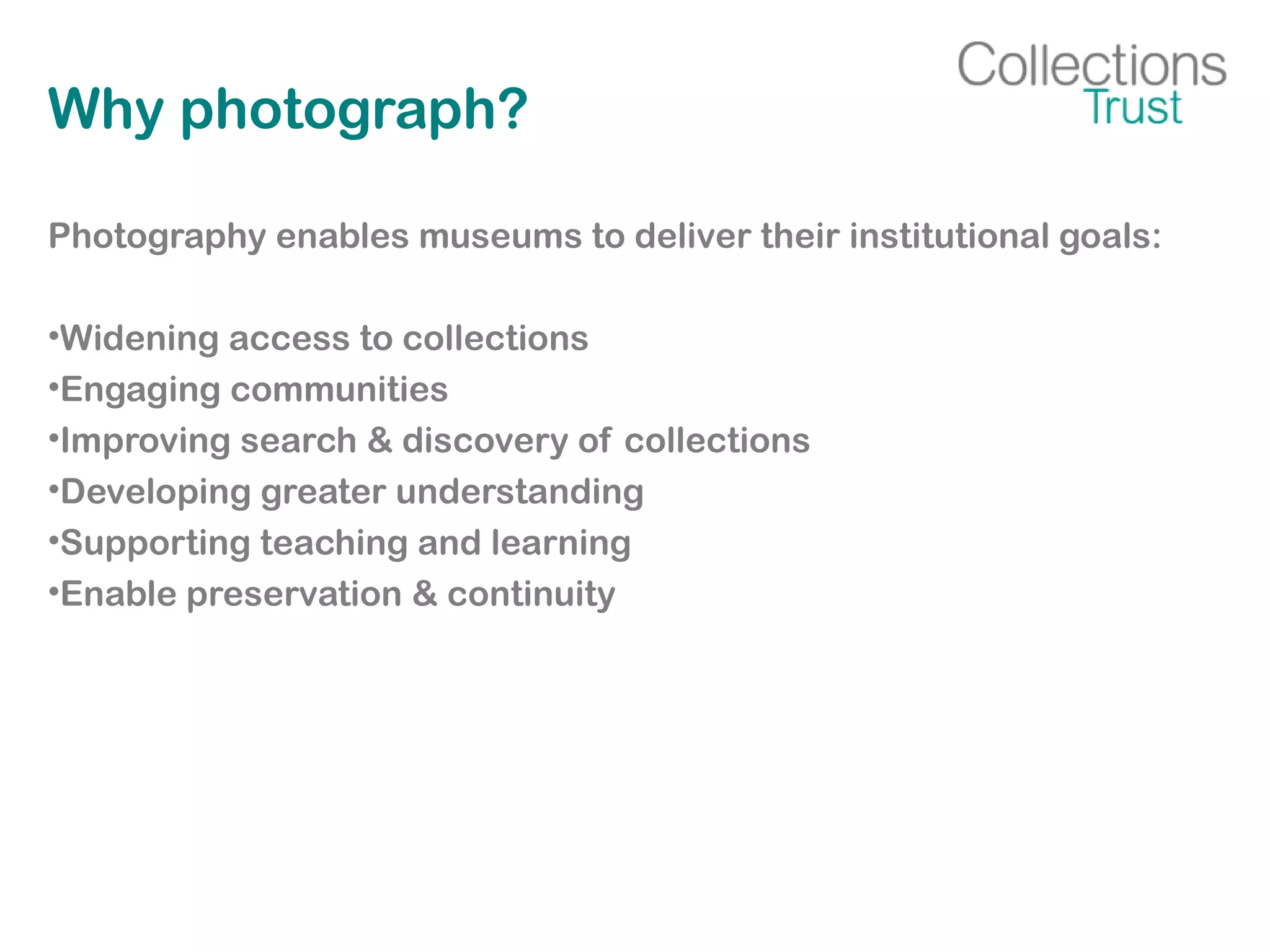 Why photograph?
Photography enables museums to deliver their institutional goals:
•Widening access to collections
•Engaging communities
•Improving search & discovery of collections
•Developing greater understanding
•Supporting teaching and learning
•Enable preservation & continuity
 