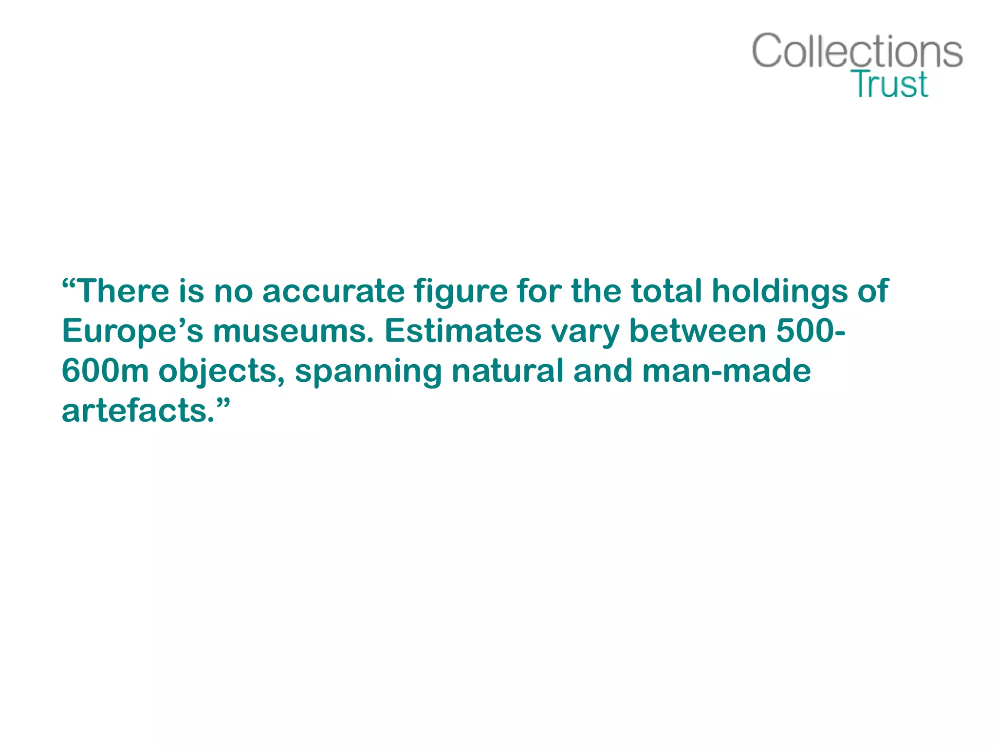 “There is no accurate figure for the total holdings of
Europe’s museums. Estimates vary between 500-
600m objects, spanning natural and man-made
artefacts.”
 