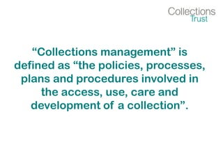 “Collections management” is
defined as “the policies, processes,
plans and procedures involved in
the access, use, care and
development of a collection”.
 