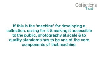 If this is the ‘machine’ for developing a
collection, caring for it & making it accessible
to the public, photography at scale & to
quality standards has to be one of the core
components of that machine.
 
