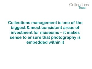 Collections management is one of the
biggest & most consistent areas of
investment for museums – it makes
sense to ensure that photography is
embedded within it
 