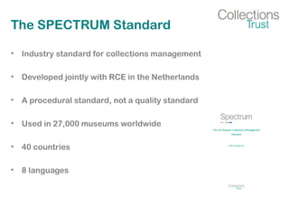 The SPECTRUM Standard
• Industry standard for collections management
• Developed jointly with RCE in the Netherlands
• A procedural standard, not a quality standard
• Used in 27,000 museums worldwide
• 40 countries
• 8 languages
 