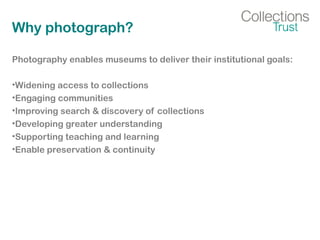 Why photograph?
Photography enables museums to deliver their institutional goals:
•Widening access to collections
•Engaging communities
•Improving search & discovery of collections
•Developing greater understanding
•Supporting teaching and learning
•Enable preservation & continuity
 