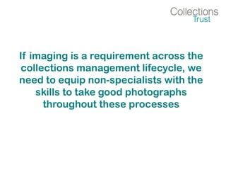 If imaging is a requirement across the
collections management lifecycle, we
need to equip non-specialists with the
skills to take good photographs
throughout these processes
 