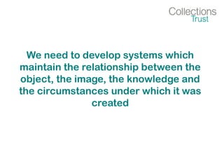 We need to develop systems which
maintain the relationship between the
object, the image, the knowledge and
the circumstances under which it was
created
 
