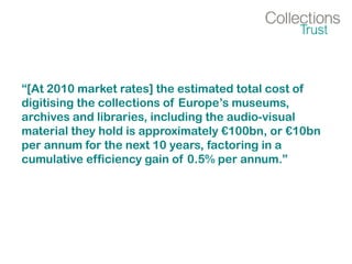 “[At 2010 market rates] the estimated total cost of
digitising the collections of Europe’s museums,
archives and libraries, including the audio-visual
material they hold is approximately €100bn, or €10bn
per annum for the next 10 years, factoring in a
cumulative efficiency gain of 0.5% per annum.”
 