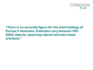 “There is no accurate figure for the total holdings of
Europe’s museums. Estimates vary between 500-
600m objects, spanning natural and man-made
artefacts.”
 
