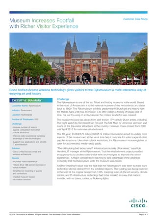 Museum Increases Footfall
with Richer Visitor Experience

Customer Case Study

Cisco Unified Access wireless technology gives visitors to the Rijksmuseum a more interactive way of
enjoying art and history
EXECUTIVE SUMMARY
Customer Name: Rijksmuseum
Industry: Government
Location: Netherlands
Number of Employees: 650
Challenge
•	Increase number of visitors
against competition from other
cultural attractions
•	Improve visitor experience by taking
advantage of new technologies
•	Support new applications and simplify
IT administration

Solution
•	Cisco Unified Access wired and
wireless architecture

Results
•	Improved visitor experience
•	Helped drive 188 percent increase in
visitor numbers
•	Simplified on-boarding of guests
and contractors
•	Enabled museum-based
information services

Challenge
The Rijksmuseum is one of the top 10 art and history museums in the world. Based
in the heart of Amsterdam, it is the national museum of the Netherlands and dates
back to 1800. The Rijksmuseum exhibits predominantly Dutch art and history from
the Middle Ages until now. Its mission is to offer visitors a feeling of beauty and of
time, not just focusing on art but also on the context in which it was created.
The museum houses top pieces from well-known 17th century Dutch artists, including
The Night Watch by Rembrandt van Rijn and The Milk Maid by Johannes Vermeer, and
is one of the top visitor attractions in the country. However, it was closed from 2003
until April 2013 for extensive refurbishment.
The 10-year, EURO€375 million (US$512 million) renovation aimed to update most
aspects of the museum and at the same time help it compete for visitors against other
popular attractions. Like other cultural institutions, the Rijksmuseum increasingly has to
cater for a connected, media-savvy public.
“The old building had lacked any IT infrastructure outside office areas,” says Rob
Hendriks, IT manager at the Rijksmuseum, “but the refurbishment project provided
an opportunity to unobtrusively install new technologies to improve the visitor
experience.” A major consideration was how to take advantage of the advances
in mobility that had taken place while the museum was closed.
Another important issue was the fact that the Rijksmuseum was keen to make sure
technology did not distract from the exhibited objects. The building was being restored
in the spirit of the original design from 1885, meaning state-of-the art security, climate
control, and IT infrastructure technology had to be installed in a way that made it
invisible, with no boxes, cables, or flickering lights.

© 2014 Cisco and/or its affiliates. All rights reserved. This document is Cisco Public Information.		

Page 1 of 3

 
