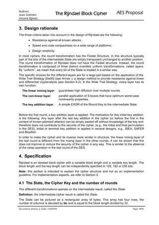 VURKWX$                                                                   ODVRSRU3 6($
 QHPHD' QDR-                    UHKSL NFRO% OHDGQML5 HK7
QHPML5 WQHFQL9

3. Design rationale
The three criteria taken into account in the design of Rijndael are the following:
        • Resistance against all known attacks;
        • Speed and code compactness on a wide range of platforms;
        • Design simplicity.
In most ciphers, the round transformation has the Feistel Structure. In this structure typically
part of the bits of the intermediate State are simply transposed unchanged to another position.
The round transformation of Rijndael does not have the Feistel structure. Instead, the round
transformation is composed of three distinct invertible uniform transformations, called layers.
By “uniform”, we mean that every bit of the State is treated in a similar way.
The specific choices for the different layers are for a large part based on the application of the
Wide Trail Strategy [Da95] (see Annex ), a design method to provide resistance against linear
and differential cryptanalysis (see Section 8.2). In the Wide Trail Strategy, every layer has its
own function:
  The linear mixing layer:           guarantees high diffusion over multiple rounds.
  The non-linear layer:              parallel application of S-boxes that have optimum worst-case
                                     nonlinearity properties.
  The key addition layer:            A simple EXOR of the Round Key to the intermediate State.


Before the first round, a key addition layer is applied. The motivation for this initial key addition
is the following. Any layer after the last key addition in the cipher (or before the first in the
context of known-plaintext attacks) can be simply peeled off without knowledge of the key and
therefore does not contribute to the security of the cipher. (e.g., the initial and final permutation
in the DES). Initial or terminal key addition is applied in several designs, e.g., IDEA, SAFER
and Blowfish.
In order to make the cipher and its inverse more similar in structure, the linear mixing layer of
the last round is different from the mixing layer in the other rounds. It can be shown that this
does not improve or reduce the security of the cipher in any way. This is similar to the absence
of the swap operation in the last round of the DES.


4. Specification
Rijndael is an iterated block cipher with a variable block length and a variable key length. The
block length and the key length can be independently specified to 128, 192 or 256 bits.
Note: this section is intended to explain the cipher structure and not as an implementation
guideline. For implementation aspects, we refer to Section 5.

4.1 The State, the Cipher Key and the number of rounds
The different transformations operate on the intermediate result, called the State:
Definition: the intermediate cipher result is called the State.
The State can be pictured as a rectangular array of bytes. This array has four rows, the
number of columns is denoted by Nb and is equal to the block length divided by 32.
99/90/30 :etaD ,2 noisrev tnemucoD                                                                  /
                                                                                            54 8 :egaP
 