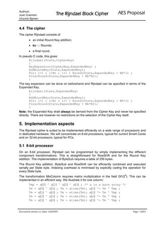 VURKWX$                                                            ODVRSRU3 6($
 QHPHD' QDR-                    UHKSL NFRO% OHDGQML5 HK7
QHPML5 WQHFQL9

4.4 The cipher
The cipher Rijndael consists of
        • an initial Round Key addition;
        • Nr-1 Rounds;
        • a final round.
In pseudo C code, this gives:
       Rijndael(State,CipherKey)
       {
       KeyExpansion(CipherKey,ExpandedKey) ;
       AddRoundKey(State,ExpandedKey);
       For( i=1 ; iNr ; i++ ) Round(State,ExpandedKey + Nb*i) ;
       FinalRound(State,ExpandedKey + Nb*Nr);
       }
The key expansion can be done on beforehand and Rijndael can be specified in terms of the
Expanded Key.
      Rijndael(State,ExpandedKey)
      {
      AddRoundKey(State,ExpandedKey);
      For( i=1 ; iNr ; i++ ) Round(State,ExpandedKey + Nb*i) ;
      FinalRound(State,ExpandedKey + Nb*Nr);
      }
Note: the Expanded Key shall always be derived from the Cipher Key and never be specified
directly. There are however no restrictions on the selection of the Cipher Key itself.


5. Implementation aspects
The Rijndael cipher is suited to be implemented efficiently on a wide range of processors and
in dedicated hardware. We will concentrate on 8-bit processors, typical for current Smart Cards
and on 32-bit processors, typical for PCs.

5.1 8-bit processor
On an 8-bit processor, Rijndael can be programmed by simply implementing the different
component transformations. This is straightforward for RowShift and for the Round Key
addition. The implementation of ByteSub requires a table of 256 bytes.
The Round Key addition, ByteSub and RowShift can be efficiently combined and executed
serially per State byte. Indexing overhead is minimised by explicitly coding the operation for
every State byte.
                                                                               8
The transformation MixColumn requires matrix multiplication in the field GF(2 ). This can be
implemented in an efficient way. We illustrate it for one column:
        Tmp = a[0] ^ a[1] ^ a[2]      ^ a[3] ; /*   a is a    byte   array */
        Tm = a[0] ^ a[1] ; Tm =       xtime(Tm);    a[0] ^=   Tm ^   Tmp ;
        Tm = a[1] ^ a[2] ; Tm =       xtime(Tm);    a[1] ^=   Tm ^   Tmp ;
        Tm = a[2] ^ a[3] ; Tm =       xtime(Tm);    a[2] ^=   Tm ^   Tmp ;
        Tm = a[3] ^ a[0] ; Tm =       xtime(Tm);    a[3] ^=   Tm ^   Tmp ;


99/90/30 :etaD ,2 noisrev tnemucoD                                                          /
                                                                                     54 61 :egaP
 