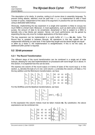 VURKWX$                                                                               lasoporP SEA
 QHPHD' QDR-                    rehpiC kcolB leadnjiR ehT
QHPML5 WQHFQL9

This description is for clarity. In practice, coding is of course done in assembly language. To
prevent timing attacks, attention must be paid that xtime is implemented to take a fixed
number of cycles, independent of the value of its argument. In practice this can be achieved by
using a dedicated table-lookup.
Obviously, implementing the key expansion in a single shot operation is likely to occupy too
much RAM in a Smart Card. Moreover, in most applications, such as debit cards or electronic
purses, the amount of data to be enciphered, deciphered or that is subject to a MAC is
typically only a few blocks per session. Hence, not much performance can be gained by
expanding the key only once for multiple applications of the block cipher.
The key expansion can be implemented in a cyclic buffer of 4*max(Nb,Nk) bytes. The
Round Key is updated in between Rounds. All operations in this key update can be
implemented efficiently on byte level. If the Cipher Key length and the blocks length are equal
or differ by a factor 2, the implementation is straightforward. If this is not the case, an
additional buffer pointer is required.

5.2 32-bit processor

5.2.1 The Round Transformation
The different steps of the round transformation can be combined in a single set of table
lookups, allowing for very fast implementations on processors with word length 32 or above. In
this section, it is explained how this can be done.
We express one column of the round output e in terms of bytes of the round input a. In this
section, ai,j denotes the byte of a in row i and column j, aj denotes the column j of State a. For
the key addition and the MixColumn transformation, we have
                    e 0, j   d 0, j   k 0, j    d 0, j  02       03 01 01 c0 , j 
                   e  d   k                     d                           
                    1, j  =  1, j  ⊕  1, j  and  1, j  =  01     02 03 01  c1, j 
                                                                                             .
                   e2 , j  d 2 , j   k 2 , j    d 2 , j   01     01 02 03 c2 , j 
                                                                          
                    e3, j  d 3, j   k 3, j       d 3, j   03     01 01 02 c3, j 

For the ShiftRow and the ByteSub transformations, we have:
                                    c0, j   b0, j 
                                    c  b                 
                                     1, j  =  1, j − C1  and b = S a .
                                    c2 , j  b2 , j − C 2      i, j    [ ]
                                                                        i, j

                                                         
                                     c3, j  b3, j − C 3 
In this expression the column indices must be taken modulo Nb. By substitution, the above
expressions can be combined into:

                            e0, j  02      03   01
                                                                 [ ]  k
                                                         01  S a0, j                 
                                                                 [ ] ⊕  k
                                                                                  0, j
                            e                                                       
                             1, j  =  01   02   03    01  S a1, j − C1       1, j 
                                                           
                                                                 [ ] k
                                                                                         .
                            e2, j   01     01   02    03 S a2 , j − C 2      2, j 
                                                                                   
                                                         02 S a
                             e3, j   03    01   01
                                                                 [ ] k
                                                              3, j − C 3
                                                             
                                                                                  3, j 




 HWD'  QRLVUHY WQHPXFR'                                                                         /
                                                                                                     HJD3
 