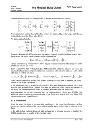 VURKWX$                                                                                       lasoporP SEA
 QHPHD' QDR-                         rehpiC kcolB leadnjiR ehT
QHPML5 WQHFQL9


The matrix multiplication can be expressed as a linear a combination of vectors:
            e 0, j             02                 03                 01                   01  k 0, j 
           e                    01               02                  03                   01  k 
           e2 , j     [ ]
            1, j  = S a
                          0, j
                                  ⊕S a
                                  01    [
                                         1, j − C1   ]
                                                      ⊕S a
                                                      01     [
                                                             2, j −C2    ] ⊕S a
                                                                          02       [
                                                                                  3, j − C 3     ]
                                                                                                   ⊕  1, j .
                                                                                                  03  k 2 , j 
                                                                                            
            e3, j               03                01                 01                  02  k 3, j 
The multiplication factors S[ai,j] of the four vectors are obtained by performing a table lookup
on input bytes ai,j in the S-box table S[256].
We define tables T0 to T3 :
                      S[a ] • 02       S[a ] • 03             S[a ]                S[ a ] 
                                                                                             
           T0 [ a ] =  S[a ]  T [a ] = S[ a ] • 02  T [a ] = S[ a ] • 03 T [a ] =  S[ a ]  .
                       S[a ]  1         S[a ]  2             S[a ] • 02 3         S[a ] • 03
                                                                                             
                      S[ a ] • 03       S[a ]                 S[a ]               S[a ] • 02 
These are 4 tables with 256 4-byte word entries and make up for 4KByte of total space. Using
these tables, the round transformation can be expressed as:

                                     [ ] [                   ] [          ] [                ]
                           e j = T0 a0, j ⊕ T1 a1, j − C1 ⊕ T2 a2 , j −C 2 ⊕ T3 a3, j − C 3 ⊕ k j .

Hence, a table-lookup implementation with 4 Kbytes of tables takes only 4 table lookups and 4
EXORs per column per round.
It can be seen that Ti[a] = RotByte(Ti-1[a]). At the cost of 3 additional rotations per round per
column, the table-lookup implementation can be realised with only one table, i.e., with a total
table size of 1KByte. We have

                 [ ]                          [          ]                   [           ]
e j = k j ⊕ T0 b0 , j ⊕ Rotbyte( T0 b1 , j − C 1 ⊕ Rotbyte( T0 b2 , j − C 2 ⊕ R otbyte( T0 b3 , j − C 3 )))   [           ]
The code-size (relevant in applets) can be kept small by including code to generate the tables
instead of the tables themselves.
In the final round, there is no MixColumn operation. This boils down to the fact that the S table
must be used instead of the T tables. The need for additional tables can be suppressed by
extracting the S table from the T tables by masking while executing the final round.
Most operations in the key expansion can be implemented by 32-bit word EXORs. The
additional transformations are the application of the S-box and a cyclic shift over 8-bits. This
can be implemented very efficiently.

5.2.2 Parallelism
It can be seen that there is considerable parallelism in the round transformation. All four
component transformations of the round act in a parallel way on bytes, rows or columns of the
State.
In the table-lookup implementation, all table lookups can in principle be done in parallel. The
EXORs can be done in parallel for the most part also.


99/90/30 :etaD ,2 noisrev tnemucoD                                                                                            /
                                                                                                                     54 81 :egaP
 