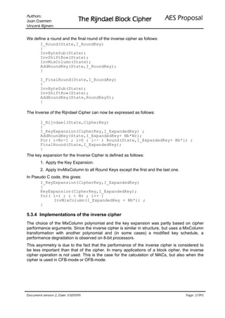 :srohtuA                                                            ODVRSRU3 6($
 nemeaD naoJ                   UHKSL NFRO% OHDGQML5 HK7
nemjiR tnecniV

We define a round and the final round of the inverse cipher as follows:
      I_Round(State,I_RoundKey)
      {
      InvByteSub(State);
      InvShiftRow(State);
      InvMixColumn(State);
      AddRoundKey(State,I_RoundKey);
      }

        I_FinalRound(State,I_RoundKey)
        {
        InvByteSub(State);
        InvShiftRow(State);
        AddRoundKey(State,RoundKey0);
        }

The Inverse of the Rijndael Cipher can now be expressed as follows:

        I_Rijndael(State,CipherKey)
        {
        I_KeyExpansion(CipherKey,I_ExpandedKey) ;
        AddRoundKey(State,I_ExpandedKey+ Nb*Nr);
        For( i=Nr-1 ; i0 ; i-- ) Round(State,I_ExpandedKey+ Nb*i) ;
        FinalRound(State,I_ExpandedKey);
        }
The key expansion for the Inverse Cipher is defined as follows:
        1. Apply the Key Expansion.
        2. Apply InvMixColumn to all Round Keys except the first and the last one.
In Pseudo C code, this gives:
       I_KeyExpansion(CipherKey,I_ExpandedKey)
       {
       KeyExpansion(CipherKey,I_ExpandedKey);
       for( i=1 ; i  Nr ; i++ )
             InvMixColumn(I_ExpandedKey + Nb*i) ;
       }

5.3.4 Implementations of the inverse cipher
The choice of the MixColumn polynomial and the key expansion was partly based on cipher
performance arguments. Since the inverse cipher is similar in structure, but uses a MixColumn
transformation with another polynomial and (in some cases) a modified key schedule, a
performance degradation is observed on 8-bit processors.
This asymmetry is due to the fact that the performance of the inverse cipher is considered to
be less important than that of the cipher. In many applications of a block cipher, the inverse
cipher operation is not used. This is the case for the calculation of MACs, but also when the
cipher is used in CFB-mode or OFB-mode.




 HWD'  QRLVUHY WQHPXFR'                                                           /
                                                                                       HJD3
 