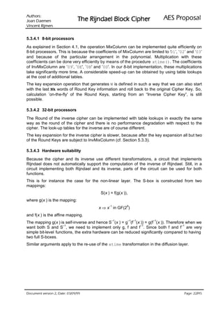 VURKWX$                                                              ODVRSRU3 6($
 QHPHD' QDR-                   UHKSL NFRO% OHDGQML5 HK7
QHPML5 WQHFQL9

5.3.4.1 8-bit processors

As explained in Section 4.1, the operation MixColumn can be implemented quite efficiently on
8-bit processors. This is because the coefficients of MixColumn are limited to ‘01’, ‘02’ and ‘03’
and because of the particular arrangement in the polynomial. Multiplication with these
coefficients can be done very efficiently by means of the procedure xtime(). The coefficients
of InvMixColumn are ‘09’, ’0E', ’0B' and ’0D'. In our 8-bit implementation, these multiplications
take significantly more time. A considerable speed-up can be obtained by using table lookups
at the cost of additional tables.
The key expansion operation that generates W is defined in such a way that we can also start
with the last Nk words of Round Key information and roll back to the original Cipher Key. So,
calculation ’on-the-fly' of the Round Keys, starting from an “Inverse Cipher Key”, is still
possible.

5.3.4.2 32-bit processors

The Round of the inverse cipher can be implemented with table lookups in exactly the same
way as the round of the cipher and there is no performance degradation with respect to the
cipher. The look-up tables for the inverse are of course different.
The key expansion for the inverse cipher is slower, because after the key expansion all but two
of the Round Keys are subject to InvMixColumn (cf. Section 5.3.3).

5.3.4.3 Hardware suitability

Because the cipher and its inverse use different transformations, a circuit that implements
Rijndael does not automatically support the computation of the inverse of Rijndael. Still, in a
circuit implementing both Rijndael and its inverse, parts of the circuit can be used for both
functions.
This is for instance the case for the non-linear layer. The S-box is constructed from two
mappings:
                                         S(x ) = f(g(x )),
where g(x ) is the mapping:
                                        x ⇒ x− in GF(2 )
                                               1         8


and f(x ) is the affine mapping.
                                               –1            –1 –1    –1
The mapping g(x ) is self-inverse and hence S (x ) = g (f (x )) = g(f (x )). Therefore when we
                     –1                                      –1                      –1
want both S and S , we need to implement only g, f and f . Since both f and f are very
simple bit-level functions, the extra hardware can be reduced significantly compared to having
two full S-boxes.
Similar arguments apply to the re-use of the xtime transformation in the diffusion layer.




 HWD'  QRLVUHY WQHPXFR'                                                              /
                                                                                          HJD3
 