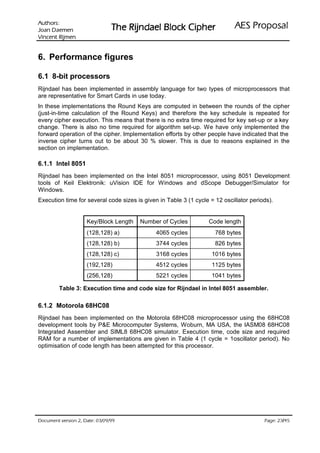 VURKWX$                                                               ODVRSRU3 6($
 QHPHD' QDR-                   UHKSL NFRO% OHDGQML5 HK7
QHPML5 WQHFQL9

6. Performance figures

6.1 8-bit processors
Rijndael has been implemented in assembly language for two types of microprocessors that
are representative for Smart Cards in use today.
In these implementations the Round Keys are computed in between the rounds of the cipher
(just-in-time calculation of the Round Keys) and therefore the key schedule is repeated for
every cipher execution. This means that there is no extra time required for key set-up or a key
change. There is also no time required for algorithm set-up. We have only implemented the
forward operation of the cipher. Implementation efforts by other people have indicated that the
inverse cipher turns out to be about 30 % slower. This is due to reasons explained in the
section on implementation.

6.1.1 Intel 8051
Rijndael has been implemented on the Intel 8051 microprocessor, using 8051 Development
tools of Keil Elektronik: uVision IDE for Windows and dScope Debugger/Simulator for
Windows.
Execution time for several code sizes is given in Table 3 (1 cycle = 12 oscillator periods).


                    Key/Block Length   Number of Cycles           Code length
                    (128,128) a)              4065 cycles            768 bytes
                    (128,128) b)              3744 cycles            826 bytes
                    (128,128) c)              3168 cycles           1016 bytes
                    (192,128)                 4512 cycles           1125 bytes
                    (256,128)                 5221 cycles           1041 bytes

         Table 3: Execution time and code size for Rijndael in Intel 8051 assembler.

6.1.2 Motorola 68HC08
Rijndael has been implemented on the Motorola 68HC08 microprocessor using the 68HC08
development tools by PE Microcomputer Systems, Woburn, MA USA, the IASM08 68HC08
Integrated Assembler and SIML8 68HC08 simulator. Execution time, code size and required
RAM for a number of implementations are given in Table 4 (1 cycle = 1oscillator period). No
optimisation of code length has been attempted for this processor.




 HWD'  QRLVUHY WQHPXFR'                                                              /
                                                                                          HJD3
 