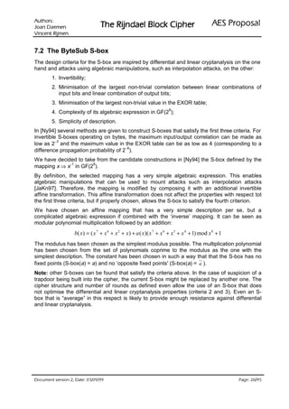 VURKWX$                                                                                 ODVRSRU3 6($
 QHPHD' QDR-                     UHKSL NFRO% OHDGQML5 HK7
QHPML5 WQHFQL9

7.2 The ByteSub S-box
The design criteria for the S-box are inspired by differential and linear cryptanalysis on the one
hand and attacks using algebraic manipulations, such as interpolation attacks, on the other:
        1. Invertibility;
        2. Minimisation of the largest non-trivial correlation between linear combinations of
           input bits and linear combination of output bits;
        3. Minimisation of the largest non-trivial value in the EXOR table;
                                                                       8
        4. Complexity of its algebraic expression in GF(2 );
        5. Simplicity of description.
In [Ny94] several methods are given to construct S-boxes that satisfy the first three criteria. For
invertible S-boxes operating on bytes, the maximum input/output correlation can be made as
low as 2− and the maximum value in the EXOR table can be as low as 4 (corresponding to a
          3

difference propagation probability of 2− ).
                                        6


We have decided to take from the candidate constructions in [Ny94] the S-box defined by the
mapping x ⇒ x− in GF(2 ).
              1       8


By definition, the selected mapping has a very simple algebraic expression. This enables
algebraic manipulations that can be used to mount attacks such as interpolation attacks
[JaKn97]. Therefore, the mapping is modified by composing it with an additional invertible
affine transformation. This affine transformation does not affect the properties with respect tot
the first three criteria, but if properly chosen, allows the S-box to satisfy the fourth criterion.
We have chosen an affine mapping that has a very simple description per se, but a
complicated algebraic expression if combined with the ‘inverse’ mapping. It can be seen as
modular polynomial multiplication followed by an addition:
                   b( x ) = ( x 7 + x 6 + x 2 + x ) + a ( x )( x 7 + x 6 + x 5 + x 4 + 1) mod x 8 + 1
The modulus has been chosen as the simplest modulus possible. The multiplication polynomial
has been chosen from the set of polynomials coprime to the modulus as the one with the
simplest description. The constant has been chosen in such a way that that the S-box has no
fixed points (S-box(a) = a) and no ’opposite fixed points' (S-box(a) = a ).
Note: other S-boxes can be found that satisfy the criteria above. In the case of suspicion of a
trapdoor being built into the cipher, the current S-box might be replaced by another one. The
cipher structure and number of rounds as defined even allow the use of an S-box that does
not optimise the differential and linear cryptanalysis properties (criteria 2 and 3). Even an S-
box that is “average” in this respect is likely to provide enough resistance against differential
and linear cryptanalysis.




 HWD'  QRLVUHY WQHPXFR'                                                                              /
                                                                                                          HJD3
 