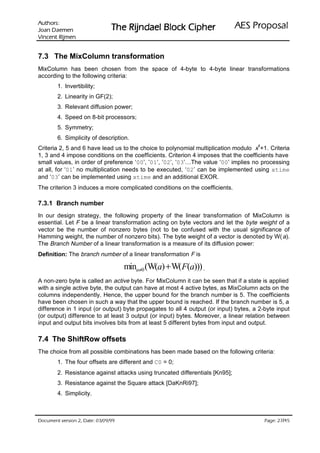 VURKWX$                                                                ODVRSRU3 6($
 QHPHD' QDR-                   UHKSL NFRO% OHDGQML5 HK7
QHPML5 WQHFQL9

7.3 The MixColumn transformation
MixColumn has been chosen from the space of 4-byte to 4-byte linear transformations
according to the following criteria:
        1. Invertibility;
        2. Linearity in GF(2);
        3. Relevant diffusion power;
        4. Speed on 8-bit processors;
        5. Symmetry;
        6. Simplicity of description.
                                                                                     4
Criteria 2, 5 and 6 have lead us to the choice to polynomial multiplication modulo x +1. Criteria
1, 3 and 4 impose conditions on the coefficients. Criterion 4 imposes that the coefficients have
small values, in order of preference ‘00’, ’01’, ’02’, ’03’…The value ‘00’ implies no processing
at all, for ‘01’ no multiplication needs to be executed, ‘02’ can be implemented using xtime
and ‘03’ can be implemented using xtime and an additional EXOR.
The criterion 3 induces a more complicated conditions on the coefficients.

7.3.1 Branch number
In our design strategy, the following property of the linear transformation of MixColumn is
essential. Let F be a linear transformation acting on byte vectors and let the byte weight of a
vector be the number of nonzero bytes (not to be confused with the usual significance of
Hamming weight, the number of nonzero bits). The byte weight of a vector is denoted by W( a).
The Branch Number of a linear transformation is a measure of its diffusion power:
Definition: The branch number of a linear transformation F is

                                    mina≠0 (W(a) + W(F(a))) .
A non-zero byte is called an active byte. For MixColumn it can be seen that if a state is applied
with a single active byte, the output can have at most 4 active bytes, as MixColumn acts on the
columns independently. Hence, the upper bound for the branch number is 5. The coefficients
have been chosen in such a way that the upper bound is reached. If the branch number is 5, a
difference in 1 input (or output) byte propagates to all 4 output (or input) bytes, a 2-byte input
(or output) difference to at least 3 output (or input) bytes. Moreover, a linear relation between
input and output bits involves bits from at least 5 different bytes from input and output.

7.4 The ShiftRow offsets
The choice from all possible combinations has been made based on the following criteria:
        1. The four offsets are different and C0 = 0;
        2. Resistance against attacks using truncated differentials [Kn95];
        3. Resistance against the Square attack [DaKnRi97];
        4. Simplicity.



 HWD'  QRLVUHY WQHPXFR'                                                               /
                                                                                           HJD3
 