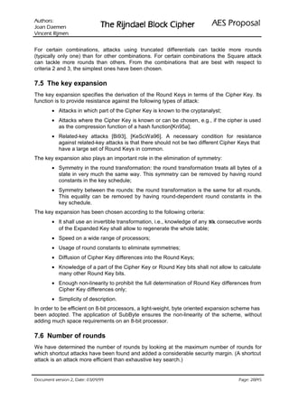 VURKWX$                                                             lasoporP SEA
 QHPHD' QDR-                   rehpiC kcolB leadnjiR ehT
QHPML5 WQHFQL9

For certain combinations, attacks using truncated differentials can tackle more rounds
(typically only one) than for other combinations. For certain combinations the Square attack
can tackle more rounds than others. From the combinations that are best with respect to
criteria 2 and 3, the simplest ones have been chosen.

7.5 The key expansion
The key expansion specifies the derivation of the Round Keys in terms of the Cipher Key. Its
function is to provide resistance against the following types of attack:
        • Attacks in which part of the Cipher Key is known to the cryptanalyst;
        • Attacks where the Cipher Key is known or can be chosen, e.g., if the cipher is used
          as the compression function of a hash function[Kn95a];
        • Related-key attacks [Bi93], [KeScWa96]. A necessary condition for resistance
          against related-key attacks is that there should not be two different Cipher Keys that
          have a large set of Round Keys in common.
The key expansion also plays an important role in the elimination of symmetry:
        • Symmetry in the round transformation: the round transformation treats all bytes of a
          state in very much the same way. This symmetry can be removed by having round
          constants in the key schedule;
        • Symmetry between the rounds: the round transformation is the same for all rounds.
          This equality can be removed by having round-dependent round constants in the
          key schedule.
The key expansion has been chosen according to the following criteria:
        • It shall use an invertible transformation, i.e., knowledge of any Nk consecutive words
          of the Expanded Key shall allow to regenerate the whole table;
        • Speed on a wide range of processors;
        • Usage of round constants to eliminate symmetries;
        • Diffusion of Cipher Key differences into the Round Keys;
        • Knowledge of a part of the Cipher Key or Round Key bits shall not allow to calculate
          many other Round Key bits.
        • Enough non-linearity to prohibit the full determination of Round Key differences from
          Cipher Key differences only;
        • Simplicity of description.
In order to be efficient on 8-bit processors, a light-weight, byte oriented expansion scheme has
been adopted. The application of SubByte ensures the non-linearity of the scheme, without
adding much space requirements on an 8-bit processor.

7.6 Number of rounds
We have determined the number of rounds by looking at the maximum number of rounds for
which shortcut attacks have been found and added a considerable security margin. (A shortcut
attack is an attack more efficient than exhaustive key search.)


 HWD'  QRLVUHY WQHPXFR'                                                            /
                                                                                        HJD3
 