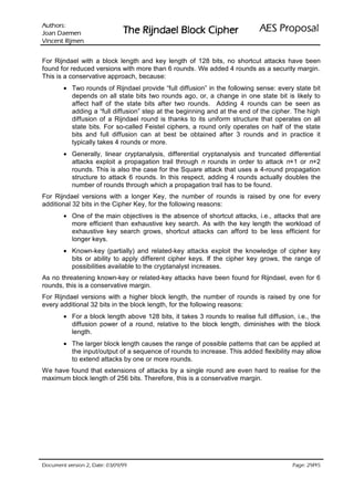 VURKWX$                                                               ODVRSRU3 6($
 QHPHD' QDR-                   UHKSL NFRO% OHDGQML5 HK7
QHPML5 WQHFQL9

For Rijndael with a block length and key length of 128 bits, no shortcut attacks have been
found for reduced versions with more than 6 rounds. We added 4 rounds as a security margin.
This is a conservative approach, because:
        • Two rounds of Rijndael provide “full diffusion” in the following sense: every state bit
          depends on all state bits two rounds ago, or, a change in one state bit is likely to
          affect half of the state bits after two rounds. Adding 4 rounds can be seen as
          adding a “full diffusion” step at the beginning and at the end of the cipher. The high
          diffusion of a Rijndael round is thanks to its uniform structure that operates on all
          state bits. For so-called Feistel ciphers, a round only operates on half of the state
          bits and full diffusion can at best be obtained after 3 rounds and in practice it
          typically takes 4 rounds or more.
        • Generally, linear cryptanalysis, differential cryptanalysis and truncated differential
          attacks exploit a propagation trail through n rounds in order to attack n+1 or n+2
          rounds. This is also the case for the Square attack that uses a 4-round propagation
          structure to attack 6 rounds. In this respect, adding 4 rounds actually doubles the
          number of rounds through which a propagation trail has to be found.
For Rijndael versions with a longer Key, the number of rounds is raised by one for every
additional 32 bits in the Cipher Key, for the following reasons:
        • One of the main objectives is the absence of shortcut attacks, i.e., attacks that are
          more efficient than exhaustive key search. As with the key length the workload of
          exhaustive key search grows, shortcut attacks can afford to be less efficient for
          longer keys.
        • Known-key (partially) and related-key attacks exploit the knowledge of cipher key
          bits or ability to apply different cipher keys. If the cipher key grows, the range of
          possibilities available to the cryptanalyst increases.
As no threatening known-key or related-key attacks have been found for Rijndael, even for 6
rounds, this is a conservative margin.
For Rijndael versions with a higher block length, the number of rounds is raised by one for
every additional 32 bits in the block length, for the following reasons:
        • For a block length above 128 bits, it takes 3 rounds to realise full diffusion, i.e., the
          diffusion power of a round, relative to the block length, diminishes with the block
          length.
        • The larger block length causes the range of possible patterns that can be applied at
          the input/output of a sequence of rounds to increase. This added flexibility may allow
          to extend attacks by one or more rounds.
We have found that extensions of attacks by a single round are even hard to realise for the
maximum block length of 256 bits. Therefore, this is a conservative margin.




 HWD'  QRLVUHY WQHPXFR'                                                               /
                                                                                           HJD3
 
