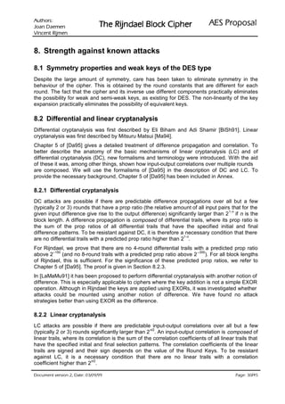 VURKWX$                                                                    ODVRSRU3 6($
 QHPHD' QDR-                   UHKSL NFRO% OHDGQML5 HK7
QHPML5 WQHFQL9

8. Strength against known attacks

8.1 Symmetry properties and weak keys of the DES type
Despite the large amount of symmetry, care has been taken to eliminate symmetry in the
behaviour of the cipher. This is obtained by the round constants that are different for each
round. The fact that the cipher and its inverse use different components practically eliminates
the possibility for weak and semi-weak keys, as existing for DES. The non-linearity of the key
expansion practically eliminates the possibility of equivalent keys.

8.2 Differential and linear cryptanalysis
Differential cryptanalysis was first described by Eli Biham and Adi Shamir [BiSh91]. Linear
cryptanalysis was first described by Mitsuru Matsui [Ma94].
Chapter 5 of [Da95] gives a detailed treatment of difference propagation and correlation. To
better describe the anatomy of the basic mechanisms of linear cryptanalysis (LC) and of
differential cryptanalysis (DC), new formalisms and terminology were introduced. With the aid
of these it was, among other things, shown how input-output correlations over multiple rounds
are composed. We will use the formalisms of [Da95] in the description of DC and LC. To
provide the necessary background, Chapter 5 of [Da95] has been included in Annex.

8.2.1 Differential cryptanalysis
DC attacks are possible if there are predictable difference propagations over all but a few
(typically 2 or 3) rounds that have a prop ratio (the relative amount of all input pairs that for the
                                                                                        1-n
given input difference give rise to the output difference) significantly larger than 2 if n is the
block length. A difference propagation is composed of differential trails, where its prop ratio is
the sum of the prop ratios of all differential trails that have the specified initial and final
difference patterns. To be resistant against DC, it is therefore a necessary condition that there
                                                                    1-n
are no differential trails with a predicted prop ratio higher than 2 .
For Rijndael, we prove that there are no 4-round differential trails with a predicted prop ratio
        –150                                                            –300
above 2      (and no 8-round trails with a predicted prop ratio above 2     ). For all block lengths
of Rijndael, this is sufficient. For the significance of these predicted prop ratios, we refer to
Chapter 5 of [Da95]. The proof is given in Section 8.2.3.
In [LaMaMu91] it has been proposed to perform differential cryptanalysis with another notion of
difference. This is especially applicable to ciphers where the key addition is not a simple EXOR
operation. Although in Rijndael the keys are applied using EXORs, it was investigated whether
attacks could be mounted using another notion of difference. We have found no attack
strategies better than using EXOR as the difference.

8.2.2 Linear cryptanalysis
LC attacks are possible if there are predictable input-output correlations over all but a few
                                                       /2
(typically 2 or 3) rounds significantly larger than 2 n . An input-output correlation is composed of
linear trails, where its correlation is the sum of the correlation coefficients of all linear trails that
have the specified initial and final selection patterns. The correlation coefficients of the linear
trails are signed and their sign depends on the value of the Round Keys. To be resistant
against LC, it is a necessary condition that there are no linear trails with a correlation
                           n/2
coefficient higher than 2 .

 HWD'  QRLVUHY WQHPXFR'                                                                     /
                                                                                                HJD3
 