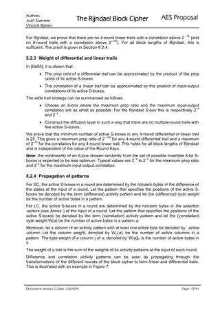 VURKWX$                                                                lasoporP SEA
 QHPHD' QDR-                   rehpiC kcolB leadnjiR ehT
QHPML5 WQHFQL9

                                                                                            –75
For Rijndael, we prove that there are no 4-round linear trails with a correlation above 2 (and
                                                 –150
no 8-round trails with a correlation above 2 ). For all block lengths of Rijndael, this is
sufficient. The proof is given in Section 8.2.4.

8.2.3 Weight of differential and linear trails
In [Da95], it is shown that:
        • The prop ratio of a differential trail can be approximated by the product of the prop
          ratios of its active S-boxes.
        • The correlation of a linear trail can be approximated by the product of input-output
          correlations of its active S-boxes.
The wide trail strategy can be summarised as follows:
        • Choose an S-box where the maximum prop ratio and the maximum input-output
                                                                                              –6
          correlation are as small as possible. For the Rijndael S-box this is respectively 2
                –3
          and 2 .
        • Construct the diffusion layer in such a way that there are no multiple-round trails with
          few active S-boxes.
We prove that the minimum number of active S-boxes in any 4-round differential or linear trail
                                            –150
is 25. This gives a maximum prop ratio of 2      for any 4-round differential trail and a maximum
    –75
of 2 for the correlation for any 4-round linear trail. This holds for all block lengths of Rijndael
and is independent of the value of the Round Keys.
Note: the nonlinearity of an S-box chosen randomly from the set of possible invertible 8-bit S-
                                                          –5   –4
boxes is expected to be less optimum. Typical values are 2 to 2 for the maximum prop ratio
     –2
and 2 for the maximum input-output correlation.

8.2.4 Propagation of patterns
For DC, the active S-boxes in a round are determined by the nonzero bytes in the difference of
the states at the input of a round. Let the pattern that specifies the positions of the active S-
boxes be denoted by the term (difference) activity pattern and let the (difference) byte weight
be the number of active bytes in a pattern.
For LC, the active S-boxes in a round are determined by the nonzero bytes in the selection
vectors (see Annex ) at the input of a round. Let the pattern that specifies the positions of the
active S-boxes be denoted by the term (correlation) activity pattern and let the (correlation)
byte weight W(a) be the number of active bytes in a pattern a.
Moreover, let a column of an activity pattern with at least one active byte be denoted by active
column. Let the column weight, denoted by W C(a), be the number of active columns in a
pattern. The byte weight of a column j of a, denoted by W(a)|j, is the number of active bytes in
it.
The weight of a trail is the sum of the weights of its activity patterns at the input of each round.
Difference and correlation activity patterns can be seen as propagating through the
transformations of the different rounds of the block cipher to form linear and differential trails.
This is illustrated with an example in Figure 7.




 HWD'  QRLVUHY WQHPXFR'                                                                 /
                                                                                            HJD3
 
