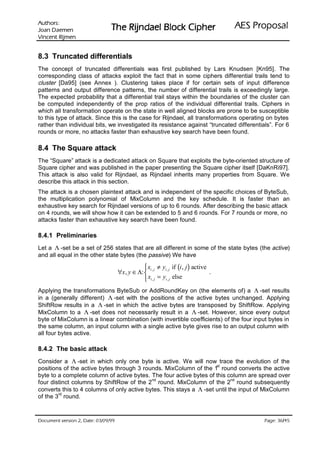 VURKWX$                                                                           ODVRSRU3 6($
 QHPHD' QDR-                   UHKSL NFRO% OHDGQML5 HK7
QHPML5 WQHFQL9

8.3 Truncated differentials
The concept of truncated differentials was first published by Lars Knudsen [Kn95]. The
corresponding class of attacks exploit the fact that in some ciphers differential trails tend to
cluster [Da95] (see Annex ). Clustering takes place if for certain sets of input difference
patterns and output difference patterns, the number of differential trails is exceedingly large.
The expected probability that a differential trail stays within the boundaries of the cluster can
be computed independently of the prop ratios of the individual differential trails. Ciphers in
which all transformation operate on the state in well aligned blocks are prone to be susceptible
to this type of attack. Since this is the case for Rijndael, all transformations operating on bytes
rather than individual bits, we investigated its resistance against “truncated differentials”. For 6
rounds or more, no attacks faster than exhaustive key search have been found.

8.4 The Square attack
The “Square” attack is a dedicated attack on Square that exploits the byte-oriented structure of
Square cipher and was published in the paper presenting the Square cipher itself [DaKnRi97].
This attack is also valid for Rijndael, as Rijndael inherits many properties from Square. We
describe this attack in this section.
The attack is a chosen plaintext attack and is independent of the specific choices of ByteSub,
the multiplication polynomial of MixColumn and the key schedule. It is faster than an
exhaustive key search for Rijndael versions of up to 6 rounds. After describing the basic attack
on 4 rounds, we will show how it can be extended to 5 and 6 rounds. For 7 rounds or more, no
attacks faster than exhaustive key search have been found.

8.4.1 Preliminaries
Let a Λ -set be a set of 256 states that are all different in some of the state bytes (the active)
and all equal in the other state bytes (the passive) We have

                                                 xi , j ≠ yi , j if (i , j ) active
                                    ∀x , y ∈ Λ:                                     .
                                                 xi , j = yi , j else
Applying the transformations ByteSub or AddRoundKey on (the elements of) a Λ -set results
in a (generally different) Λ -set with the positions of the active bytes unchanged. Applying
ShiftRow results in a Λ -set in which the active bytes are transposed by ShiftRow. Applying
MixColumn to a Λ -set does not necessarily result in a Λ -set. However, since every output
byte of MixColumn is a linear combination (with invertible coefficients) of the four input bytes in
the same column, an input column with a single active byte gives rise to an output column with
all four bytes active.

8.4.2 The basic attack
Consider a Λ -set in which only one byte is active. We will now trace the evolution of the
                                                                     st
positions of the active bytes through 3 rounds. MixColumn of the 1 round converts the active
byte to a complete column of active bytes. The four active bytes of this column are spread over
                                            nd                              nd
four distinct columns by ShiftRow of the 2 round. MixColumn of the 2 round subsequently
converts this to 4 columns of only active bytes. This stays a Λ -set until the input of MixColumn
        rd
of the 3 round.



 HWD'  QRLVUHY WQHPXFR'                                                                     /
                                                                                                 HJD3
 