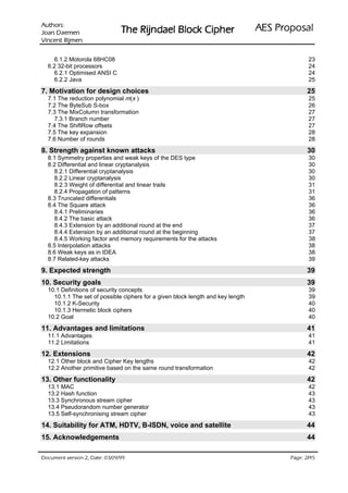 :srohtuA                                                                   ODVRSRU3 6($
 nemeaD naoJ                    UHKSL& NFRO% OHDGQML5 HK7
nemjiR tnecniV

    6.1.2 Motorola 68HC08                                                                      23
  6.2 32-bit processors                                                                        24
    6.2.1 Optimised ANSI C                                                                     24
    6.2.2 Java                                                                                 25
7. Motivation for design choices                                                              25
  7.1 The reduction polynomial m(x )                                                           25
  7.2 The ByteSub S-box                                                                        26
  7.3 The MixColumn transformation                                                             27
    7.3.1 Branch number                                                                        27
  7.4 The ShiftRow offsets                                                                     27
  7.5 The key expansion                                                                        28
  7.6 Number of rounds                                                                         28
8. Strength against known attacks                                                             30
  8.1 Symmetry properties and weak keys of the DES type                                        30
  8.2 Differential and linear cryptanalysis                                                    30
    8.2.1 Differential cryptanalysis                                                           30
    8.2.2 Linear cryptanalysis                                                                 30
    8.2.3 Weight of differential and linear trails                                             31
    8.2.4 Propagation of patterns                                                              31
  8.3 Truncated differentials                                                                  36
  8.4 The Square attack                                                                        36
    8.4.1 Preliminaries                                                                        36
    8.4.2 The basic attack                                                                     36
    8.4.3 Extension by an additional round at the end                                          37
    8.4.4 Extension by an additional round at the beginning                                    37
    8.4.5 Working factor and memory requirements for the attacks                               38
  8.5 Interpolation attacks                                                                    38
  8.6 Weak keys as in IDEA                                                                     38
  8.7 Related-key attacks                                                                      39
9. Expected strength                                                                          39
10. Security goals                                                                            39
  10.1 Definitions of security concepts                                                        39
    10.1.1 The set of possible ciphers for a given block length and key length                 39
    10.1.2 K-Security                                                                          40
    10.1.3 Hermetic block ciphers                                                              40
  10.2 Goal                                                                                    40
11. Advantages and limitations                                                                41
  11.1 Advantages                                                                              41
  11.2 Limitations                                                                             41
12. Extensions                                                                                42
  12.1 Other block and Cipher Key lengths                                                      42
  12.2 Another primitive based on the same round transformation                                42
13. Other functionality                                                                       42
  13.1 MAC                                                                                     42
  13.2 Hash function                                                                           43
  13.3 Synchronous stream cipher                                                               43
  13.4 Pseudorandom number generator                                                           43
  13.5 Self-synchronising stream cipher                                                        43
14. Suitability for ATM, HDTV, B-ISDN, voice and satellite                                    44
15. Acknowledgements                                                                          44

99/90/30 :etaD ,2 noisrev tnemucoD                                                            /
                                                                                        54 2 :egaP
 