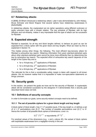 VURKWX$                                                                           ODVRSRU3 6($
 QHPHD' QDR-                    UHKSL NFRO% OHDGQML5 HK7
QHPML5 WQHFQL9

8.7 Related-key attacks
In [Bi96], Eli Biham introduced a related-key attack. Later it was demonstrated by John Kelsey,
Bruce Schneier and David Wagner that several ciphers have related-key weaknesses In
[KeScWa96].
In related-key attacks, the cryptanalyst can do cipher operations using different (unknown or
partly unknown) keys with a chosen relation. The key schedule of Rijndael, with its high
diffusion and non-linearity, makes it very improbable that this type of attack can be successful
for Rijndael.


9. Expected strength
Rijndael is expected, for all key and block lengths defined, to behave as good as can be
expected from a block cipher with the given block and key lengths. What we mean by this is
explained in Section 10.
This implies among other things, the following. The most efficient key-recovery attack for
Rijndael is exhaustive key search. Obtaining information from given plaintext-ciphertext pairs
about other plaintext-ciphertext pairs cannot be done more efficiently than by determining the
key by exhaustive key search. The expected effort of exhaustive key search depends on the
length of the Cipher Key and is:
        • for a 16-byte key, 2
                                     127
                                           applications of Rijndael;
        • for a 24-byte key, 2
                                     191
                                           applications of Rijndael;
        • for a 32-byte key, 2
                                     255
                                           applications of Rijndael.
The rationale for this is that a considerable safety margin is taken with respect to all known
attacks. We do however realise that it is impossible to make non-speculative statements on
things unknown.


10. Security goals
In this section, we present the goals we have set for the security of Rijndael. A cryptanalytic
attack will be considered successful by the designers if it demonstrates that a security goal
described herein does not hold.

10.1 Definitions of security concepts
In order to formulate our goals, some security-related concepts need to be defined.

10.1.1 The set of possible ciphers for a given block length and key length
                                                           v
A block cipher of block length v has V = 2 possible inputs. If the key length is u it defines a set
         u                          v                                                       v
of U = 2 permutations over {0,1} . The number of possible permutations over {0,1} is V!.
Hence the number of all possible block ciphers of dimensions u and v is
                                                   u
                                 (( 2 v ) !) ( 2       )
                                                           or equivalently   (V !) U .
For practical values of the dimensions (e.g., v and u above 40), the subset of block ciphers
with exploitable weaknesses form a negligible minority in this set.


99/90/30 :etaD ,2 noisrev tnemucoD                                                                    /
                                                                                               54 93 :egaP
 