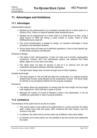 :srohtuA                                                             ODVRSRU3 6($
 nemeaD naoJ                   UHKSL NFRO% OHDGQML5 HK7
nemjiR tnecniV

11. Advantages and limitations

11.1 Advantages
Implementation aspects:
        • Rijndael can be implemented to run at speeds unusually fast for a block cipher on a
          Pentium (Pro). There is a trade-off between table size/performance.
        • Rijndael can be implemented on a Smart Card in a small amount of code, using a
          small amount of RAM and taking a small number of cycles. There is some
          ROM/performance trade-off.
        • The round transformation is parallel by design, an important advantage in future
          processors and dedicated hardware.
        • As the cipher does not make use of arithmetic operations, it has no bias towards big-
          or little endian processor architectures.
Simplicity of Design:
        • The cipher is fully “self-supporting”. It does not make use of another cryptographic
          component, S-boxes “lent” from well-reputed ciphers, bits obtained from Rand
          tables, digits of π or any other such jokes.
        • The cipher does not base its security or part of it on obscure and not well
          understood interactions between arithmetic operations.
        • The tight cipher design does not leave enough room to hide a trapdoor.
Variable block length:
        • The block lengths of 192 and 256 bits allow the construction of a collision-resistant
          iterated hash function using Rijndael as the compression function. The block length
          of 128 bits is not considered sufficient for this purpose nowadays.
Extensions:
        • The design allows the specification of variants with the block length and key length
          both ranging from 128 to 256 bits in steps of 32 bits.
        • Although the number of rounds of Rijndael is fixed in the specification, it can be
          modified as a parameter in case of security problems.

11.2 Limitations
The limitations of the cipher have to do with its inverse:
        • The inverse cipher is less suited to be implemented on a smart card than the cipher
          itself: it takes more code and cycles. (Still, compared with other ciphers, even the
          inverse is very fast)
        • In software, the cipher and its inverse make use of different code and/or tables.
        • In hardware, the inverse cipher can only partially re-use the circuitry that implements
          the cipher.



 HWD'  QRLVUHY WQHPXFR'                                                             /
                                                                                         HJD3
 